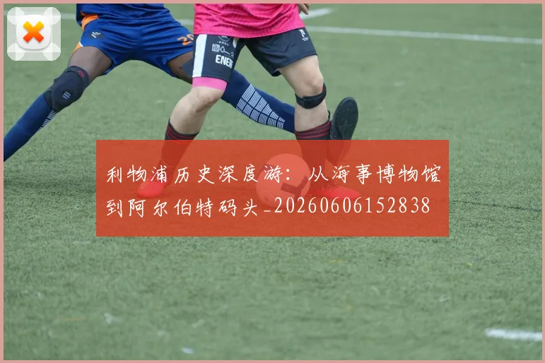 利物浦历史深度游：从海事博物馆到阿尔伯特码头_20260606152838