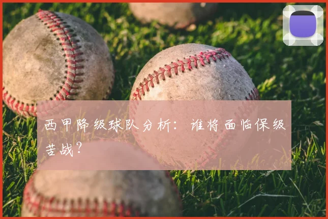 西甲降级球队分析：谁将面临保级苦战？