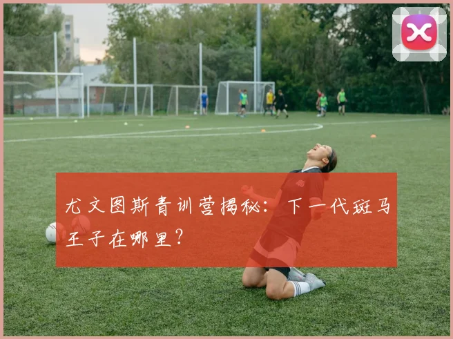 尤文图斯青训营揭秘：下一代斑马王子在哪里？