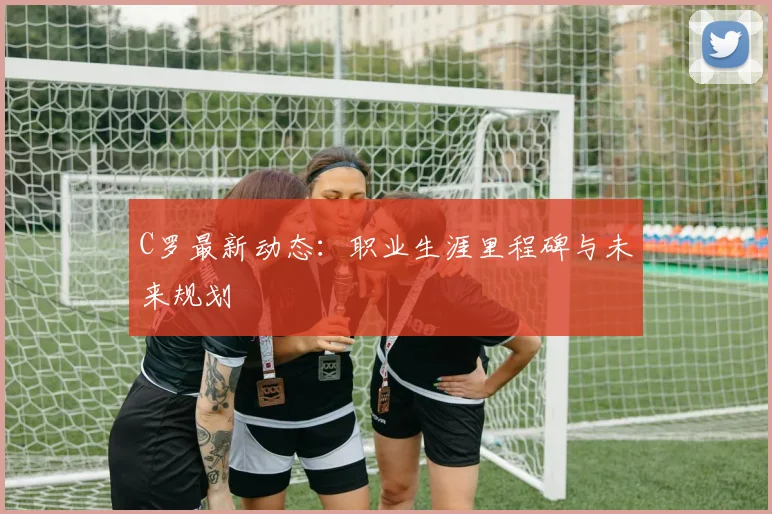 C罗最新动态：职业生涯里程碑与未来规划