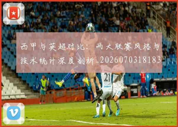 西甲与英超对比：两大联赛风格与技术统计深度剖析_20260703181834