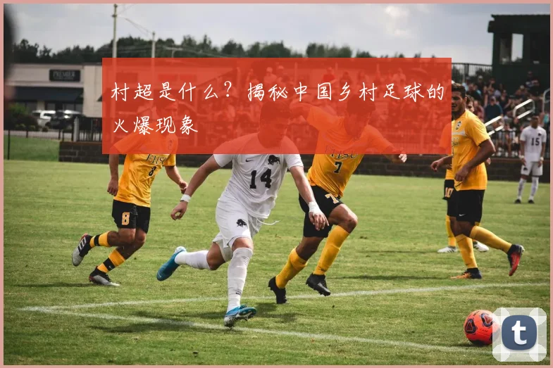 村超是什么？揭秘中国乡村足球的火爆现象