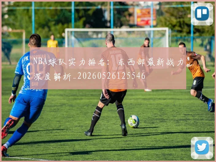 NBA球队实力排名:东西部最新战力深度解析_20260526125546