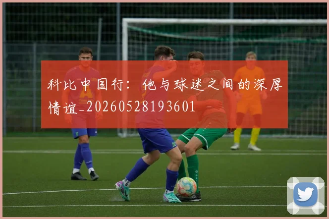 科比中国行：他与球迷之间的深厚情谊_20260528193601