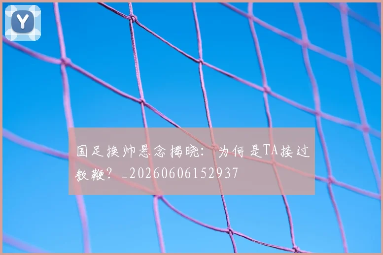 国足换帅悬念揭晓：为何是TA接过教鞭？_20260606152937