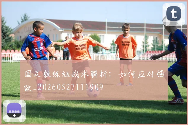 国足教练组战术解析：如何应对强敌_20260527111909