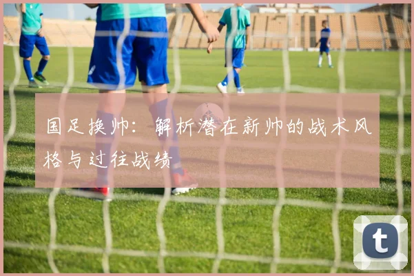 国足换帅：解析潜在新帅的战术风格与过往战绩