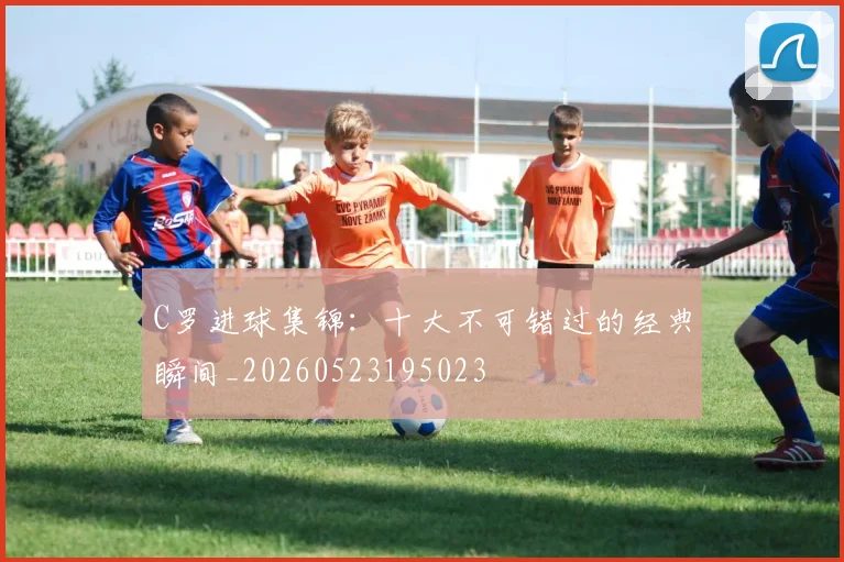 C罗进球集锦:十大不可错过的经典瞬间_20260523195023