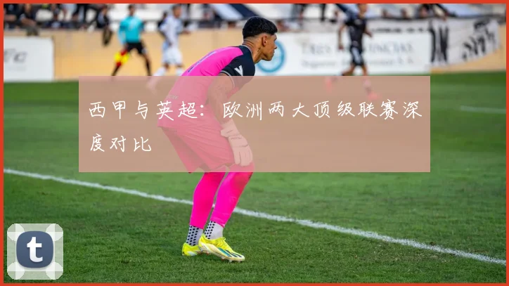 西甲与英超：欧洲两大顶级联赛深度对比