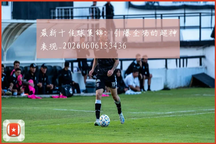 最新十佳球集锦：引爆全场的超神表现_20260606153436
