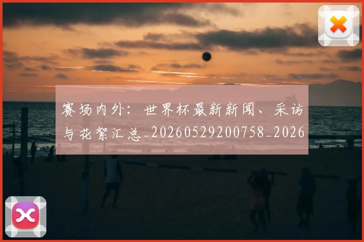 赛场内外:世界杯最新新闻、采访与花絮汇总_20260529200758_20260703182012